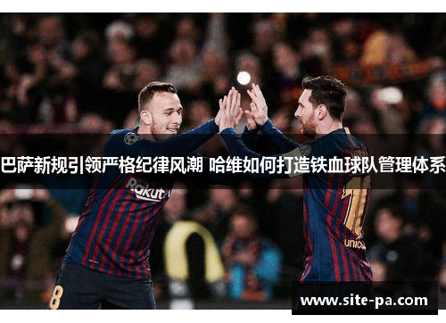 巴萨新规引领严格纪律风潮 哈维如何打造铁血球队管理体系