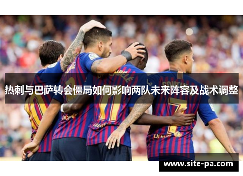 热刺与巴萨转会僵局如何影响两队未来阵容及战术调整