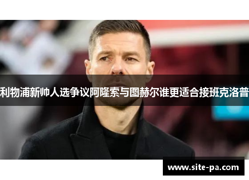 利物浦新帅人选争议阿隆索与图赫尔谁更适合接班克洛普