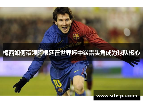 梅西如何带领阿根廷在世界杯中崭露头角成为球队核心