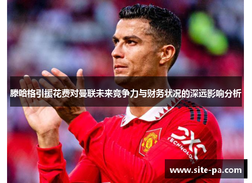 滕哈格引援花费对曼联未来竞争力与财务状况的深远影响分析