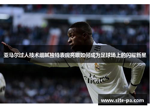 亚马尔过人技术细腻独特表现亮眼如何成为足球场上的闪耀新星