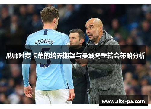 瓜帅对麦卡蒂的培养期望与曼城冬季转会策略分析