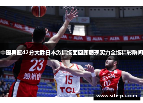 中国男篮42分大胜日本激情场面回顾展现实力全场精彩瞬间
