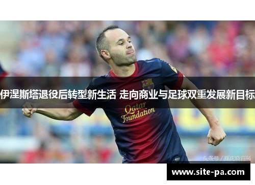 伊涅斯塔退役后转型新生活 走向商业与足球双重发展新目标