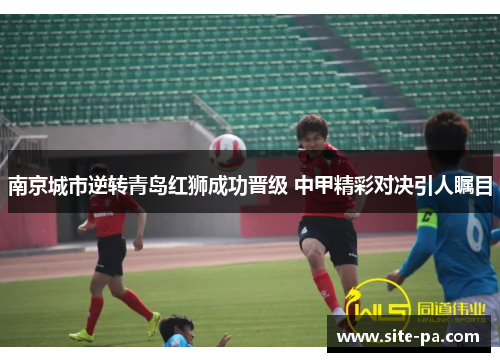 南京城市逆转青岛红狮成功晋级 中甲精彩对决引人瞩目