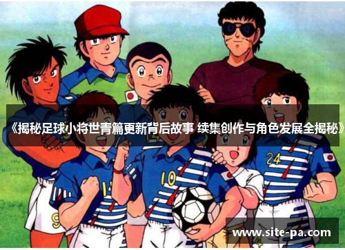 《揭秘足球小将世青篇更新背后故事 续集创作与角色发展全揭秘》