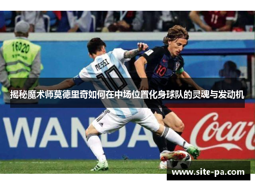 揭秘魔术师莫德里奇如何在中场位置化身球队的灵魂与发动机