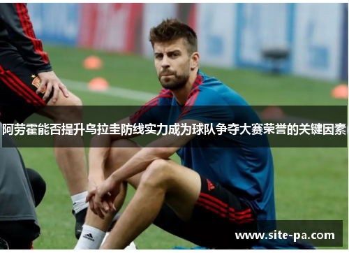 阿劳霍能否提升乌拉圭防线实力成为球队争夺大赛荣誉的关键因素