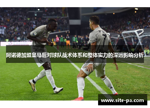 阿诺德加盟皇马后对球队战术体系和整体实力的深远影响分析