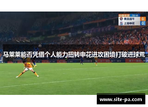 马莱莱能否凭借个人能力扭转申花进攻困境打破进球荒 马莱莱能否凭借个人能力扭转申花进攻困境打破进球荒