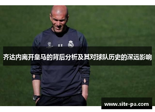 齐达内离开皇马的背后分析及其对球队历史的深远影响 齐达内离开皇马的背后分析及其对球队历史的深远影响