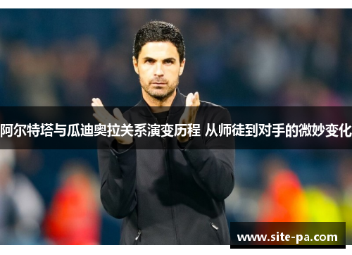 阿尔特塔与瓜迪奥拉关系演变历程 从师徒到对手的微妙变化