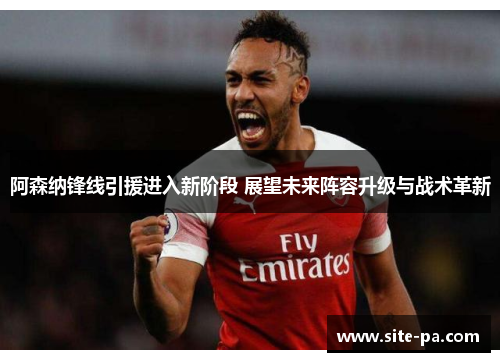阿森纳锋线引援进入新阶段 展望未来阵容升级与战术革新