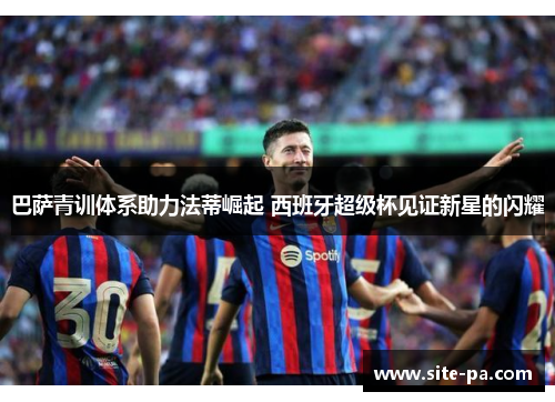 巴萨青训体系助力法蒂崛起 西班牙超级杯见证新星的闪耀