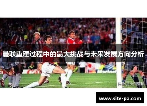 曼联重建过程中的最大挑战与未来发展方向分析 曼联重建过程中的最大挑战与未来发展方向分析