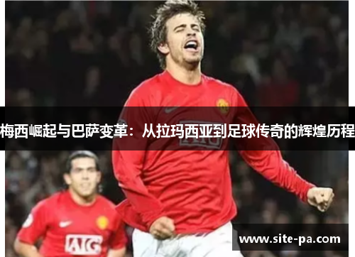 梅西崛起与巴萨变革：从拉玛西亚到足球传奇的辉煌历程