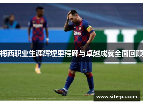 梅西职业生涯辉煌里程碑与卓越成就全面回顾 梅西职业生涯辉煌里程碑与卓越成就全面回顾