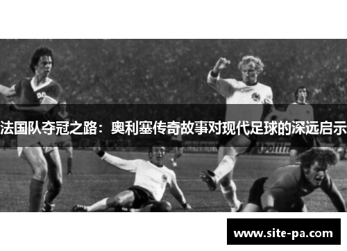 法国队夺冠之路：奥利塞传奇故事对现代足球的深远启示