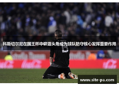 科斯切尔尼在国王杯中崭露头角成为球队防守核心发挥重要作用