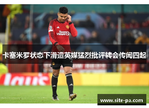 卡塞米罗状态下滑遭英媒猛烈批评转会传闻四起