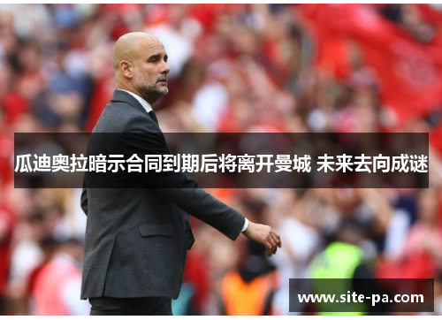 瓜迪奥拉暗示合同到期后将离开曼城 未来去向成谜