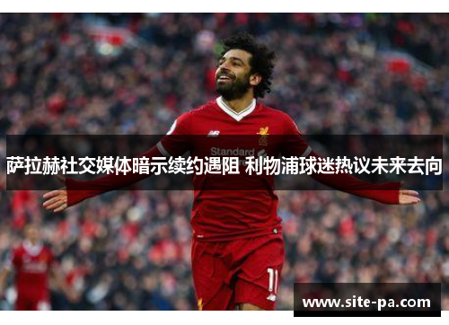 萨拉赫社交媒体暗示续约遇阻 利物浦球迷热议未来去向