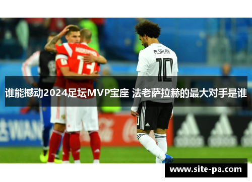 谁能撼动2024足坛MVP宝座 法老萨拉赫的最大对手是谁 谁能撼动2024足坛MVP宝座 法老萨拉赫的最大对手是谁