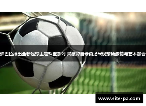 迪巴拉推出全新足球主题珠宝系列 灵感源自绿茵场展现球场激情与艺术融合