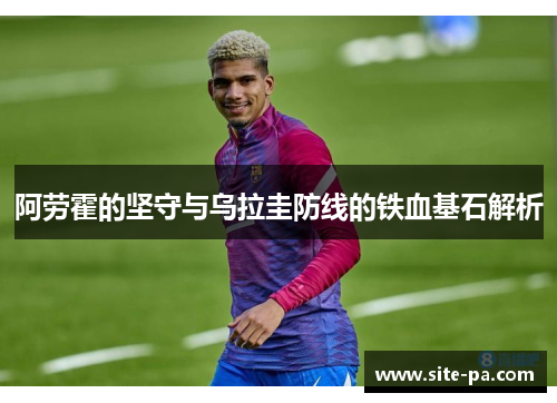 阿劳霍的坚守与乌拉圭防线的铁血基石解析