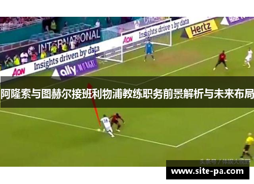 阿隆索与图赫尔接班利物浦教练职务前景解析与未来布局