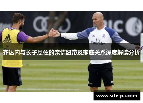 齐达内与长子恩佐的亲情纽带及家庭关系深度解读分析