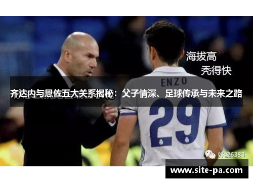 齐达内与恩佐五大关系揭秘：父子情深、足球传承与未来之路