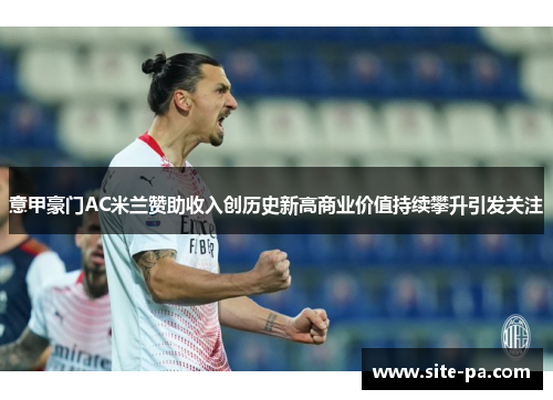 意甲豪门AC米兰赞助收入创历史新高商业价值持续攀升引发关注 意甲豪门AC米兰赞助收入创历史新高商业价值持续攀升引发关注