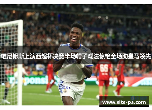 维尼修斯上演西超杯决赛半场帽子戏法惊艳全场助皇马领先 维尼修斯上演西超杯决赛半场帽子戏法惊艳全场助皇马领先