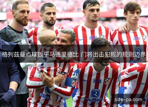格列兹曼点球扳平马德里德比 门将出击犯规的规则边界 格列兹曼点球扳平马德里德比 门将出击犯规的规则边界